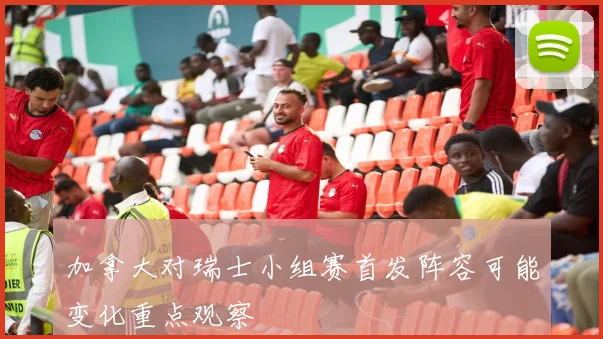 加拿大对瑞士小组赛首发阵容可能变化重点观察